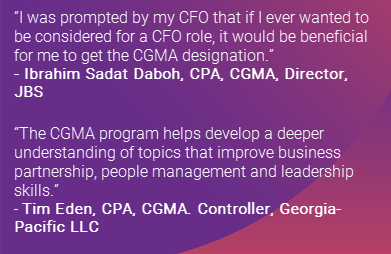 ”I was prompted by my CFO that if I ever wanted to be considered for a CFO role, it would be beneficial for me to get the CGMA designation.”
by  Ibrahim Sadat Daboh, CPA, CGMA, Director, JBS
The CGMA program helps develop a deeper understanding of topics that improve business partnership, people management and leadership skills. by Tim Eden, CPA, CGMA. Controller, Georgia-Pacific LLC